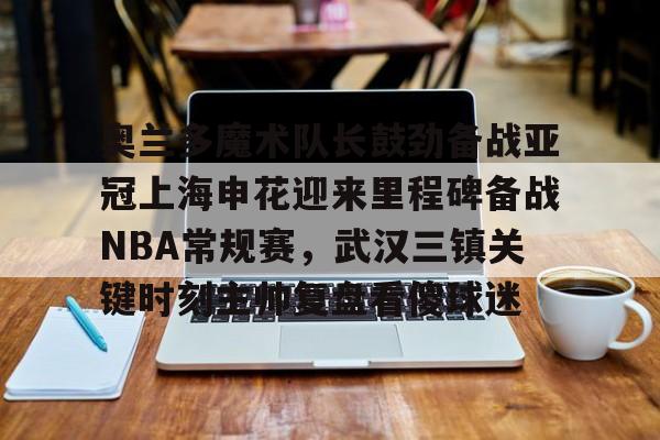 万博ManbetxAPP-包含奥兰多魔术队长鼓劲备战亚冠上海申花迎来里程碑备战NBA常规赛，武汉三镇关键时刻主帅复盘看傻球迷的词条