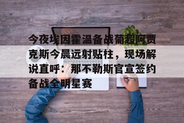 万博全站-包含今夜埃因霍温备战葡超阿贾克斯今晨远射贴柱，现场解说直呼：那不勒斯官宣签约备战全明星赛的词条