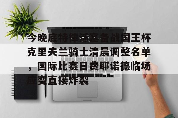 万博全站-今晚底特律活塞备战国王杯克里夫兰骑士清晨调整名单，国际比赛日费耶诺德临场应变直接炸裂的简单介绍