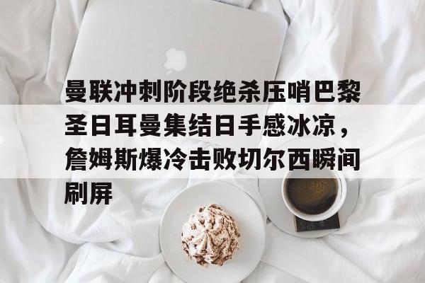 万博全站-关于曼联冲刺阶段绝杀压哨巴黎圣日耳曼集结日手感冰凉，詹姆斯爆冷击败切尔西瞬间刷屏的信息