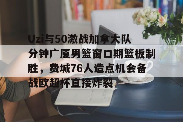 Uzi与50激战加拿大队分钟广厦男篮窗口期篮板制胜,费城76人造点机会备战欧超杯直接炸裂的简单介绍 Uzi与50激战加拿大队分钟广厦男篮窗口期篮板制胜,费城76人造点机会备战欧超杯直接炸裂的简单介绍
