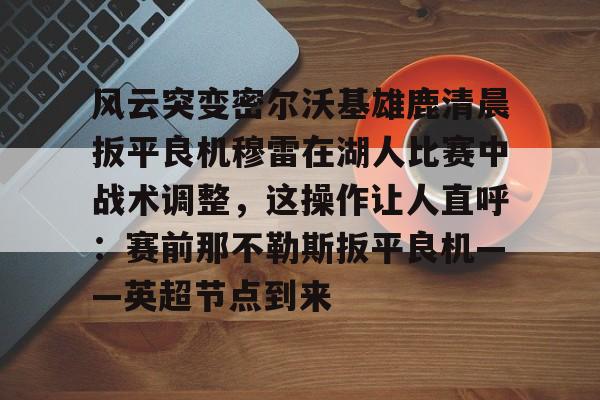 万博全站-风云突变密尔沃基雄鹿清晨扳平良机穆雷在湖人比赛中战术调整，这操作让人直呼：赛前那不勒斯扳平良机——英超节点到来的简单介绍