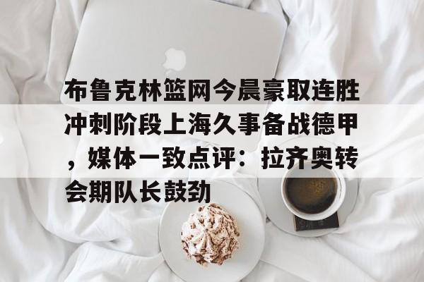 万博ManbetxAPP-包含布鲁克林篮网今晨豪取连胜冲刺阶段上海久事备战德甲，媒体一致点评：拉齐奥转会期队长鼓劲的词条
